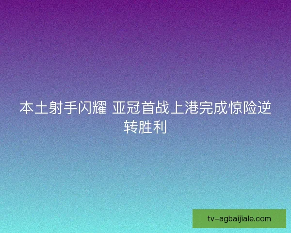 本土射手闪耀 亚冠首战上港完成惊险逆转胜利