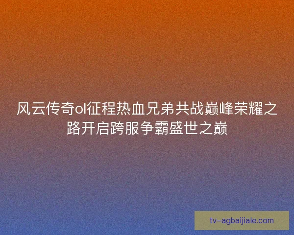 风云传奇ol征程热血兄弟共战巅峰荣耀之路开启跨服争霸盛世之巅