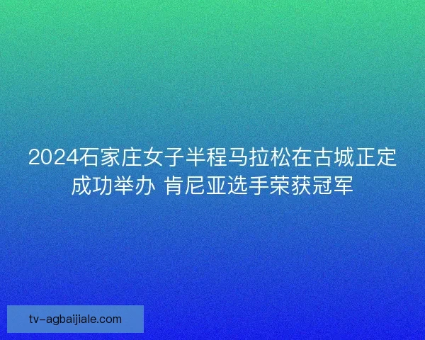 2024石家庄女子半程马拉松在古城正定成功举办 肯尼亚选手荣获冠军