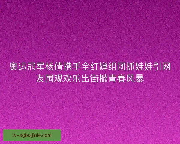 奥运冠军杨倩携手全红婵组团抓娃娃引网友围观欢乐出街掀青春风暴
